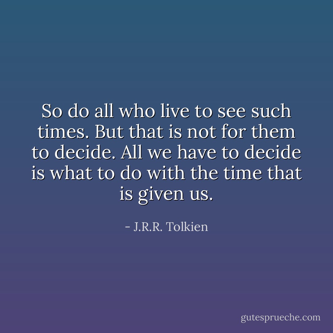 So do all who live to see such times. But that is not for them to decide. All we have to decide is what to do with the time that is given us. - J.R.R. Tolkien