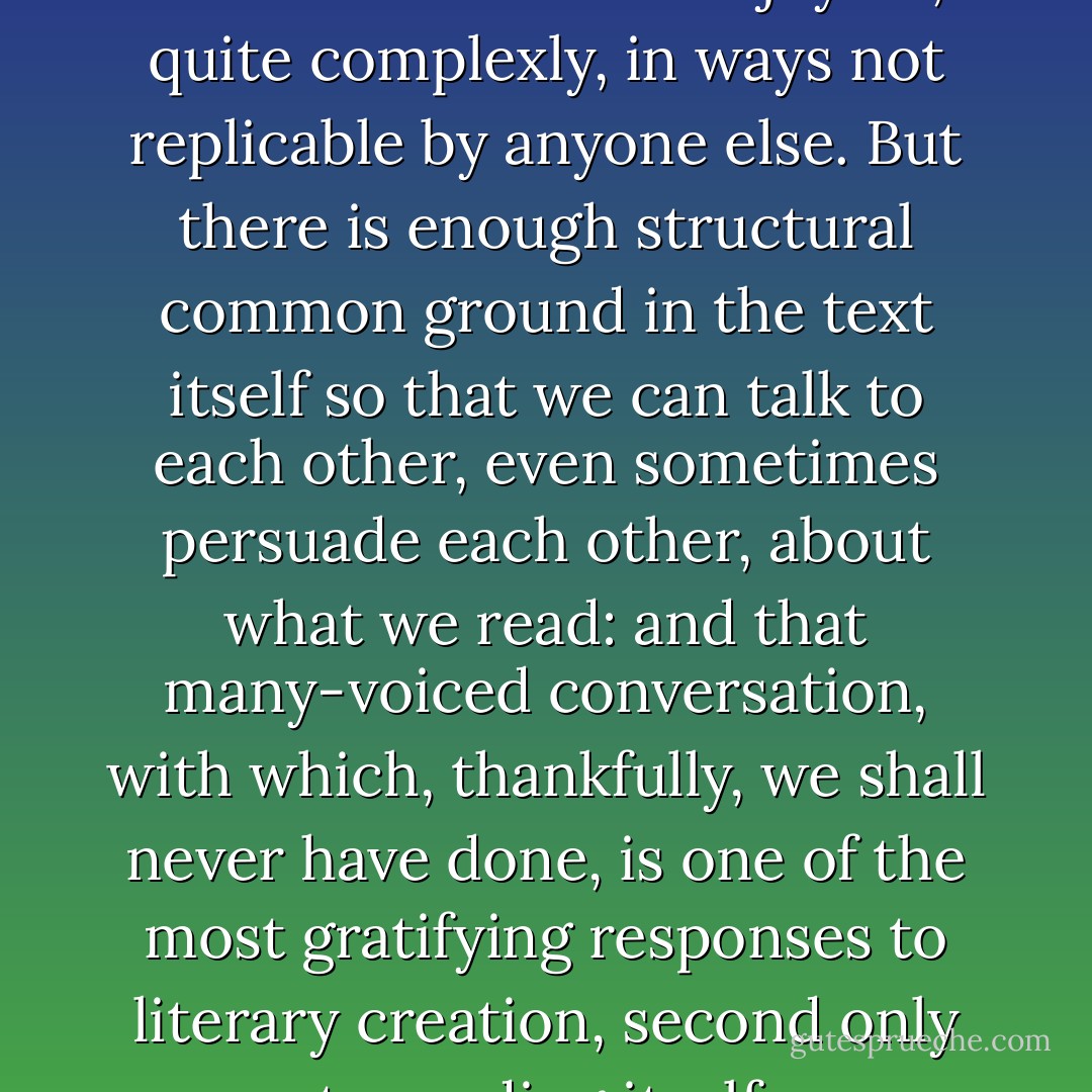 Reading is a privileged pleasure because each of us enjoys it, quite complexly, in ways not replicable by anyone else. But there is enough structural common ground in the text itself so that we can talk to each other, even sometimes persuade each other, about what we read: and that many-voiced conversation, with which, thankfully, we shall never have done, is one of the most gratifying responses to literary creation, second only to reading itself. - Robert Alter