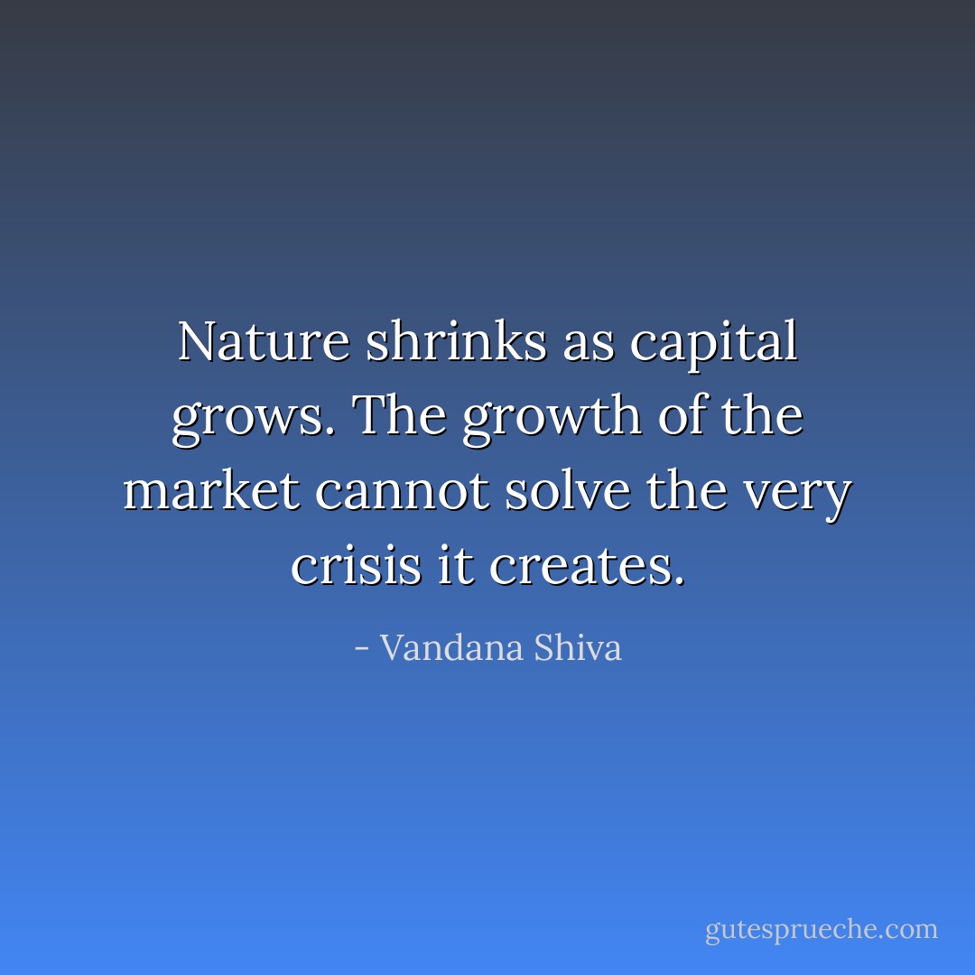 Nature shrinks as capital grows. The growth of the market cannot solve the very crisis it creates. - Vandana Shiva
