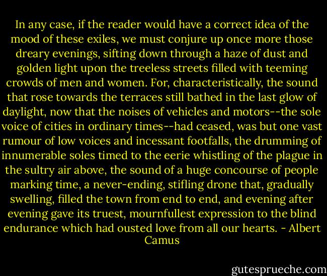 In any case, if the reader would have a correct idea of the mood of these exiles, we must conjure up once more those dreary evenings, sifting down through a haze of dust and golden light upon the treeless streets filled with teeming crowds of men and women. For, characteristically, the sound that rose towards the terraces still bathed in the last glow of daylight, now that the noises of vehicles and motors--the sole voice of cities in ordinary times--had ceased, was but one vast rumour of low voices and incessant footfalls, the drumming of innumerable soles timed to the eerie whistling of the plague in the sultry air above, the sound of a huge concourse of people marking time, a never-ending, stifling drone that, gradually swelling, filled the town from end to end, and evening after evening gave its truest, mournfullest expression to the blind endurance which had ousted love from all our hearts. - Albert Camus
