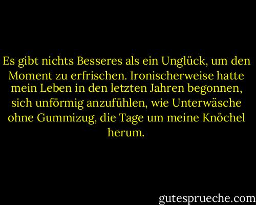 Es gibt nichts Besseres als ein Unglück, um den Moment zu erfrischen. Ironischerweise hatte mein Leben in den letzten Jahren begonnen, sich unförmig anzufühlen, wie Unterwäsche ohne Gummizug, die Tage um meine Knöchel herum. - Abigail Thomas<