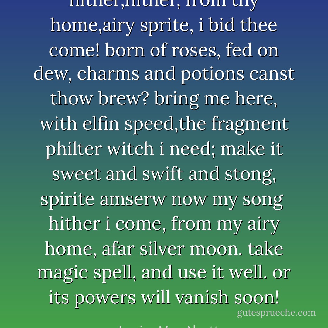 hither,hither, from thy home,airy sprite, i bid thee come! born of roses, fed on dew, charms and potions canst thow brew? bring me here, with elfin speed,the fragment philter witch i need; make it sweet and swift and stong, spirite amserw now my song<br /><br />hither i come, from my airy home, afar silver moon. take magic spell, and use it well. or its powers will vanish soon! - Louisa May Alcott