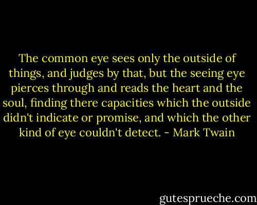 The common eye sees only the outside of things, and judges by that, but the seeing eye pierces through and reads the heart and the soul, finding there capacities which the outside didn't indicate or promise, and which the other kind of eye couldn't detect. - Mark Twain