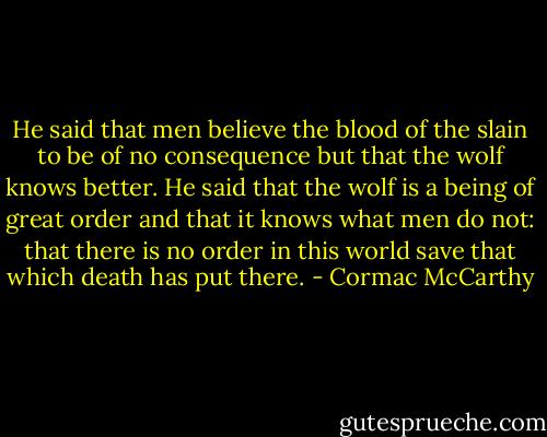 He said that men believe the blood of the slain to be of no consequence but that the wolf knows better. He said that the wolf is a being of great order and that it knows what men do not: that there is no order in this world save that which death has put there. - Cormac McCarthy