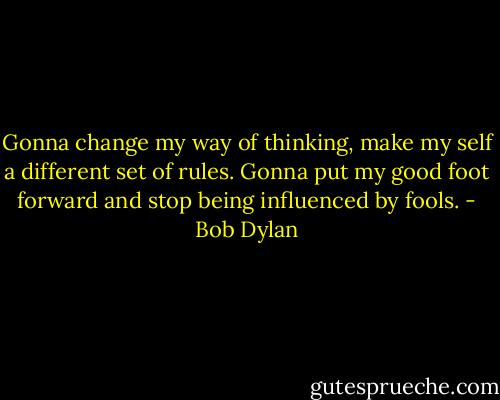 Gonna change my way of thinking, make my self a different set of rules. Gonna put my good foot forward and stop being influenced by fools. - Bob Dylan