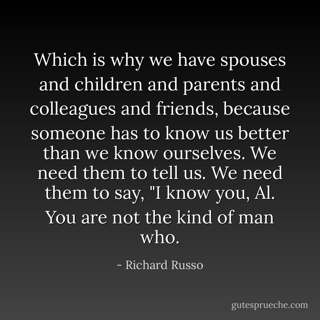 Which is why we have spouses and children and parents and colleagues and friends, because someone has to know us better than we know ourselves. We need them to tell us. We need them to say, "I know you, Al. You are not the kind of man who. - Richard Russo