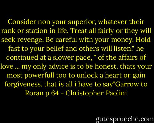 Consider non your superior, whatever their rank or station in life. Treat all fairly or they will seek revenge. Be careful with your money. Hold fast to your belief and others will listen." he continued at a slower pace, " of the affairs of love ... my only advice is to be honest. thats your most powerfull too to unlock a heart or gain forgiveness. that is all i have to say"Garrow to Roran p 64 - Christopher Paolini