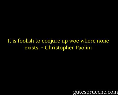 It is foolish to conjure up woe where none exists. - Christopher Paolini