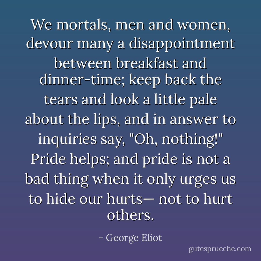 We mortals, men and women, devour many a disappointment between breakfast and dinner-time; keep back the tears and look a little pale about the lips, and in answer to inquiries say, "Oh, nothing!" Pride helps; and pride is not a bad thing when it only urges us to hide our hurts— not to hurt others. - George Eliot