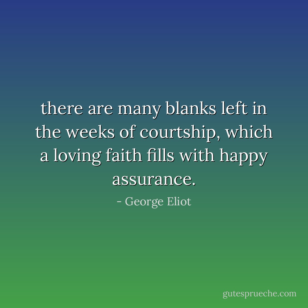 there are many blanks left in the weeks of courtship, which a loving faith fills with happy assurance. - George Eliot