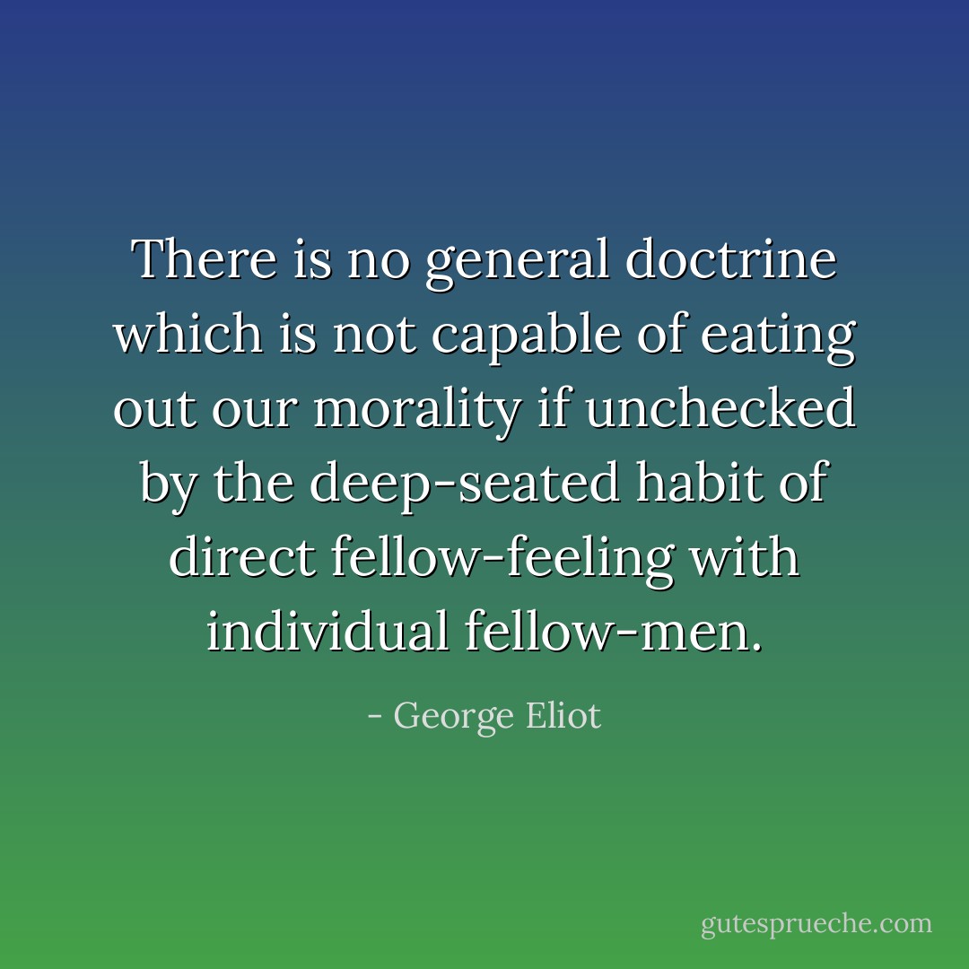 There is no general doctrine which is not capable of eating out our morality if unchecked by the deep-seated habit of direct fellow-feeling with individual fellow-men. - George Eliot