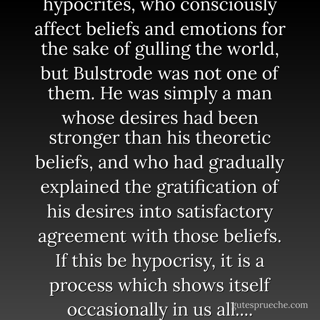 There may be coarse hypocrites, who consciously affect beliefs and emotions for the sake of gulling the world, but Bulstrode was not one of them. He was simply a man whose desires had been stronger than his theoretic beliefs, and who had gradually explained the gratification of his desires into satisfactory agreement with those beliefs. If this be hypocrisy, it is a process which shows itself occasionally in us all.... - George Eliot
