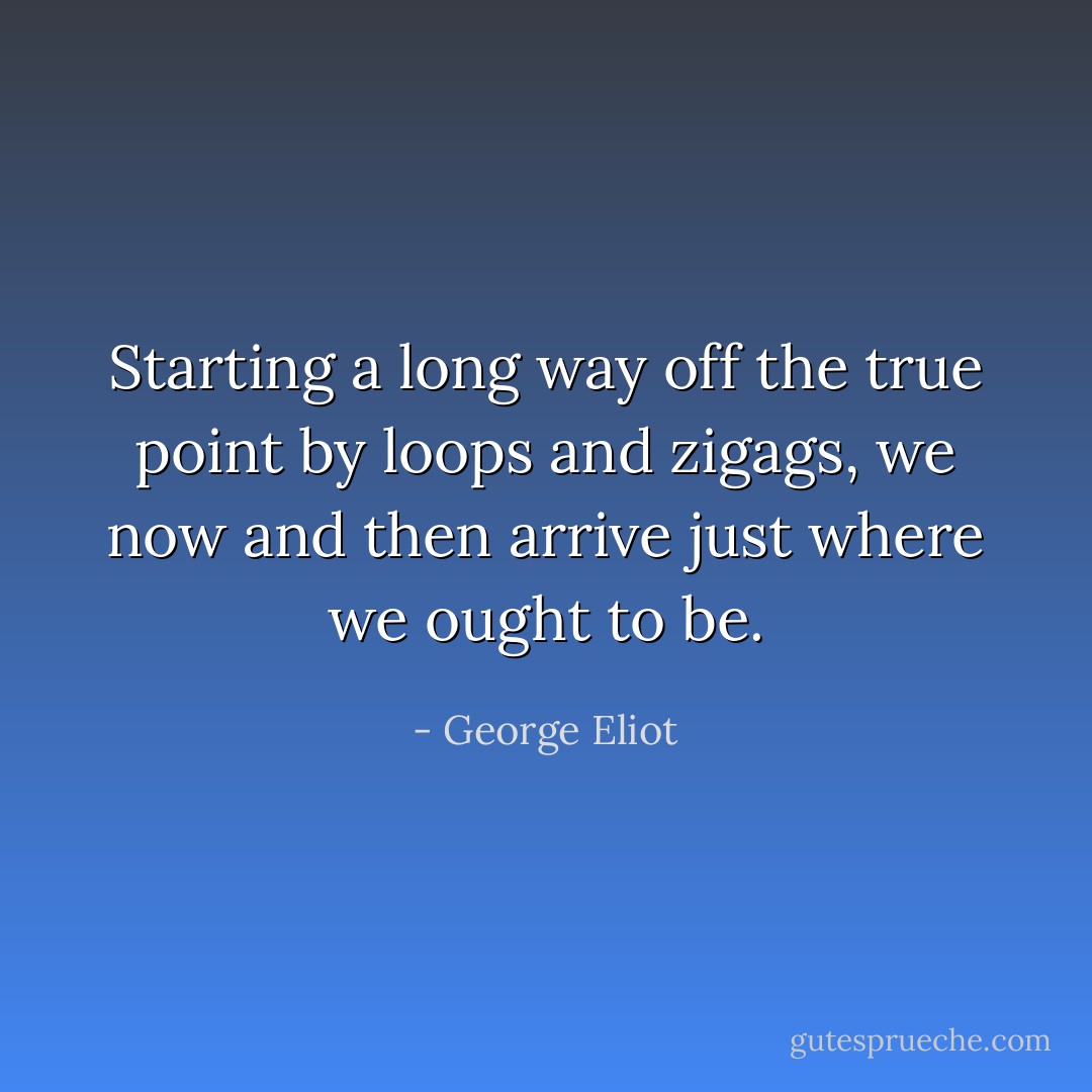 Starting a long way off the true point by loops and zigags, we now and then arrive just where we ought to be. - George Eliot