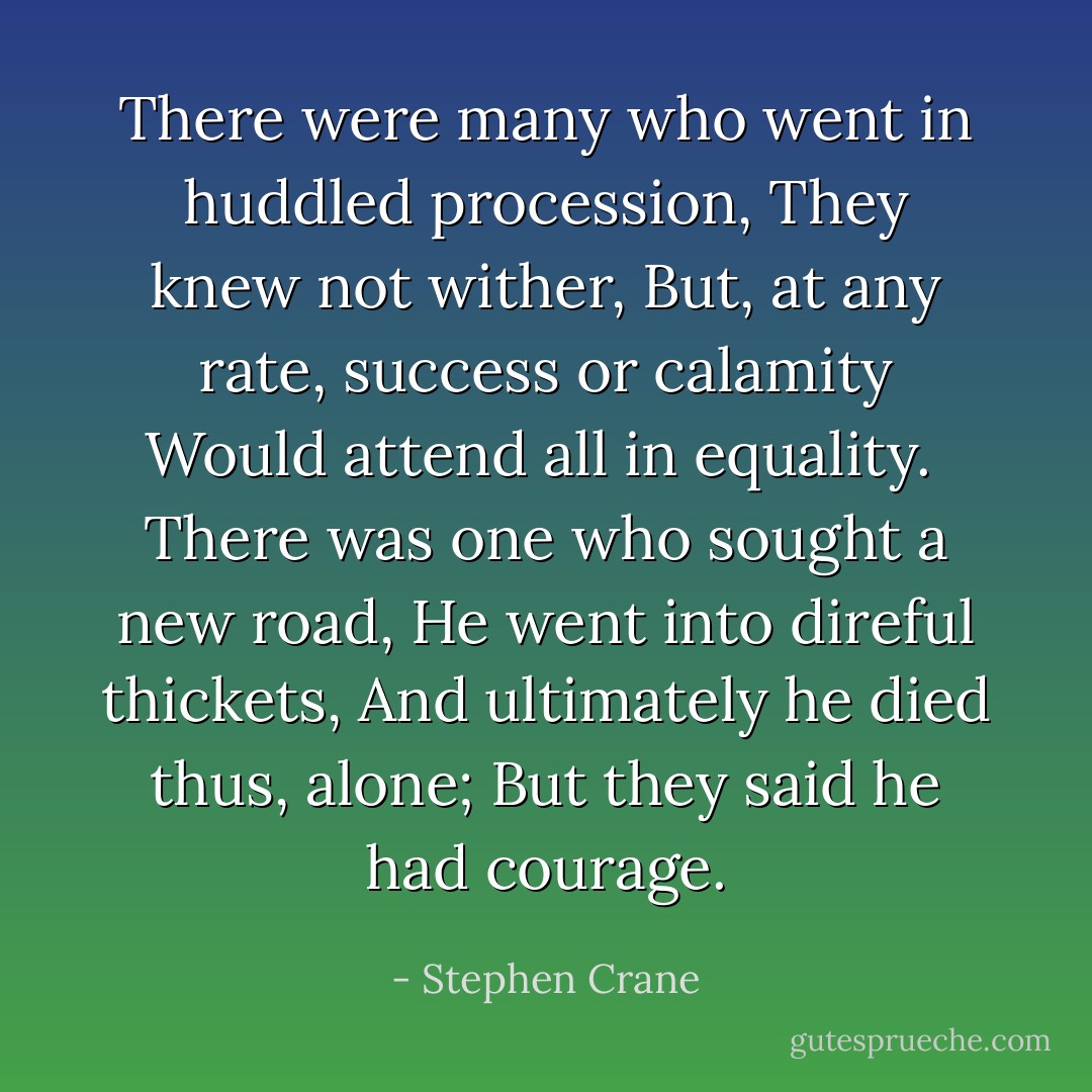 There were many who went in huddled procession,<br />They knew not wither,<br />But, at any rate, success or calamity<br />Would attend all in equality.<br /><br />There was one who sought a new road,<br />He went into direful thickets,<br />And ultimately he died thus, alone;<br />But they said he had courage. - Stephen Crane