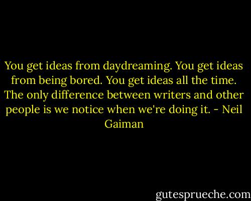 You get ideas from daydreaming. You get ideas from being bored. You get ideas all the time. The only difference between writers and other people is we notice when we're doing it. - Neil Gaiman