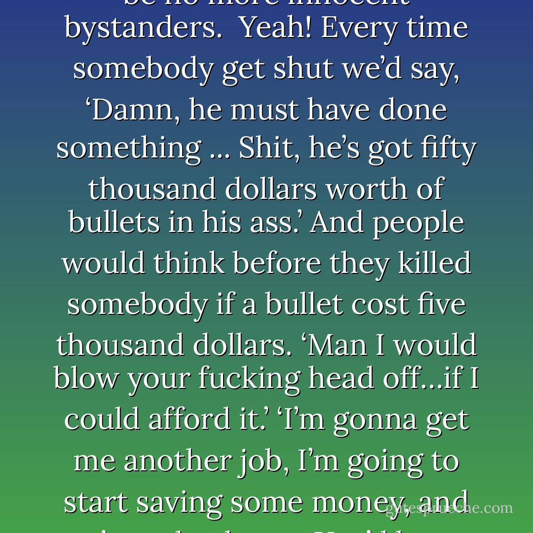 You don’t need no gun control, you know what you need? We need some bullet control. Men, we need to control the bullets, that’s right. I think all bullets should cost five thousand dollars… five thousand dollars per bullet… You know why? Cause if a bullet cost five thousand dollars there would be no more innocent bystanders. <br />Yeah! Every time somebody get shut we’d say, ‘Damn, he must have done something ... Shit, he’s got fifty thousand dollars worth of bullets in his ass.’<br />And people would think before they killed somebody if a bullet cost five thousand dollars. ‘Man I would blow your fucking head off…if I could afford it.’ ‘I’m gonna get me another job, I’m going to start saving some money, and you’re a dead man. You’d better hope I can’t get no bullets on layaway.’<br />So even if you get shot by a stray bullet, you wouldn't have to go to no doctor to get it taken out. Whoever shot you would take their bullet back, like "I believe you got my property. - Chris Rock