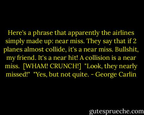 Here's a phrase that apparently the airlines simply made up: near miss. They say that if 2 planes almost collide, it's a near miss. Bullshit, my friend. It's a near hit! A collision is a near miss. <br />[WHAM! CRUNCH!] <br />"Look, they nearly missed!" <br />"Yes, but not quite. - George Carlin