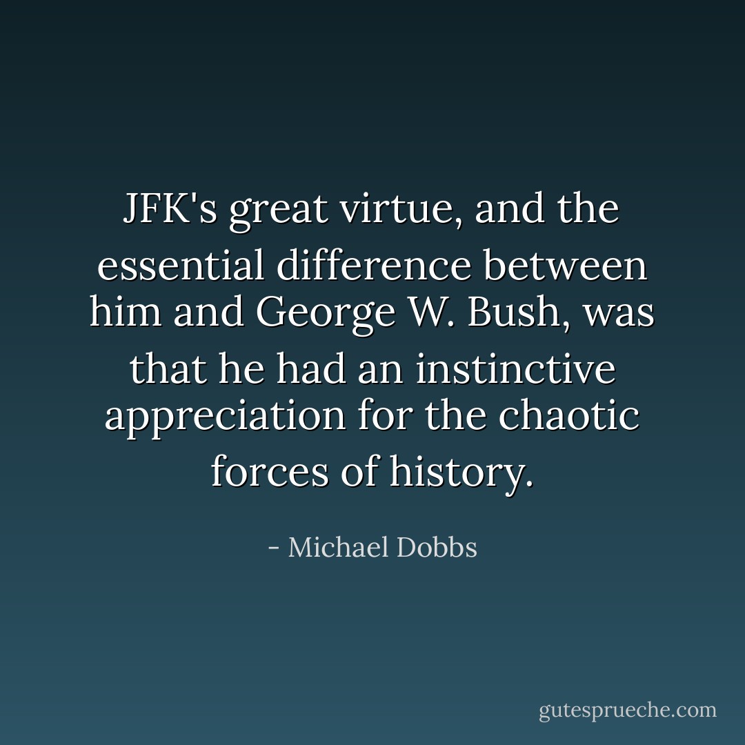 JFK's great virtue, and the essential difference between him and George W. Bush, was that he had an instinctive appreciation for the chaotic forces of history. - Michael Dobbs