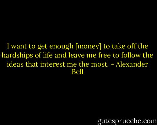 I want to get enough [money] to take off the hardships of life and leave me free to follow the ideas that interest me the most. - Alexander Bell