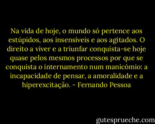 Na vida de hoje, o mundo só pertence aos estúpidos, aos insensíveis e aos agitados. O direito a viver e a triunfar conquista-se hoje quase pelos mesmos processos por que se conquista o internamento num manicómio: a incapacidade de pensar, a amoralidade e a hiperexcitação. - Fernando Pessoa