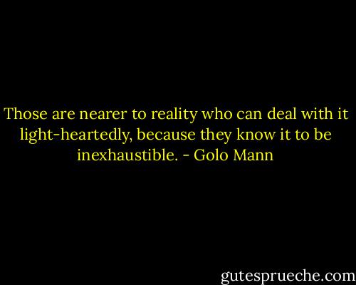 Those are nearer to reality who can deal with it light-heartedly, because they know it to be inexhaustible. - Golo Mann