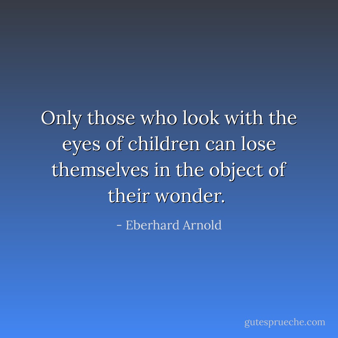 Only those who look with the eyes of children can lose themselves in the object of their wonder.  - Eberhard Arnold