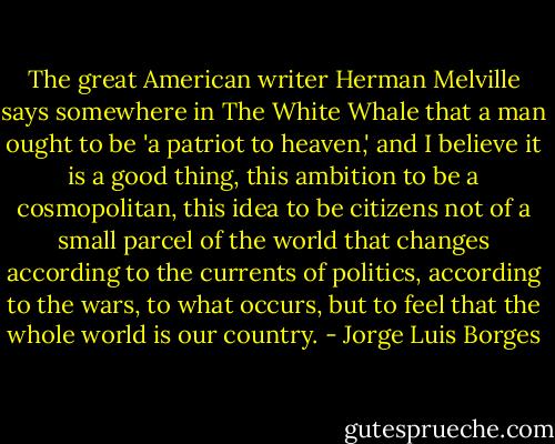The great American writer Herman Melville says somewhere in The White Whale that a man ought to be 'a patriot to heaven,' and I believe it is a good thing, this ambition to be a cosmopolitan, this idea to be citizens not of a small parcel of the world that changes according to the currents of politics, according to the wars, to what occurs, but to feel that the whole world is our country. - Jorge Luis Borges