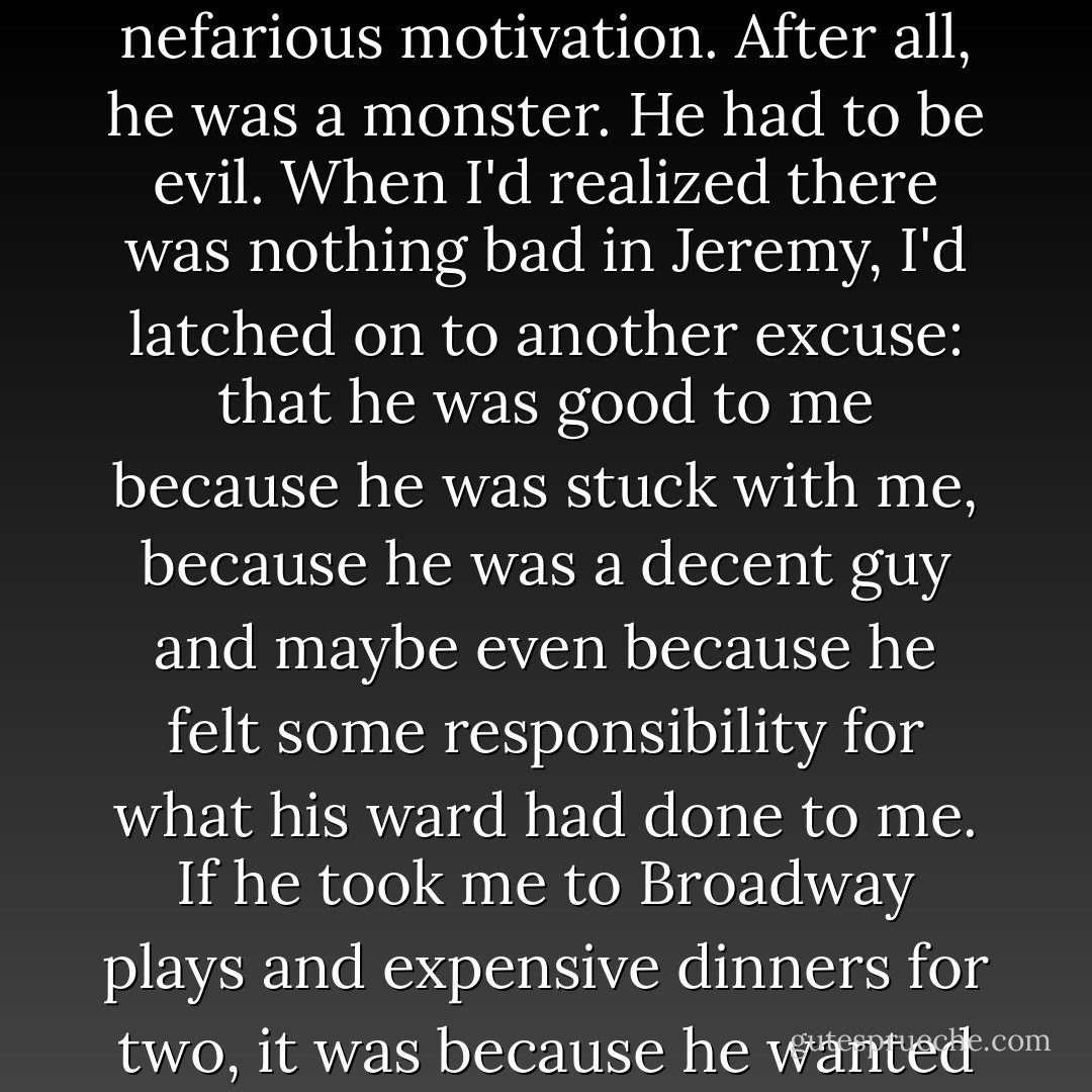 I didn't deserve Jeremy's kindness. I knew that. I suppose that was why I always questioned his motivation. In the beginning, every time he'd done something nice for me, I'd searched for a glimpse of evil behind the kindness, some nefarious motivation. After all, he was a monster. He had to be evil. When I'd realized there was nothing bad in Jeremy, I'd latched on to another excuse: that he was good to me because he was stuck with me, because he was a decent guy and maybe even because he felt some responsibility for what his ward had done to me. If he took me to Broadway plays and expensive dinners for two, it was because he wanted to keep me quiet and happy, not because he enjoyed my company. I wanted him to enjoy my company, but couldn't believe in it because I didn't see much in myself to warrant it. - Kelley Armstrong