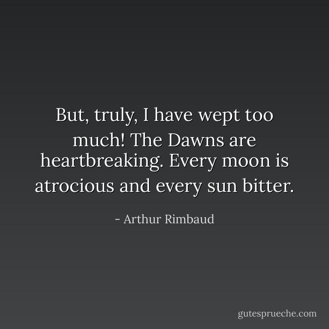 But, truly, I have wept too much! The Dawns are heartbreaking. Every moon is atrocious and every sun bitter. - Arthur Rimbaud