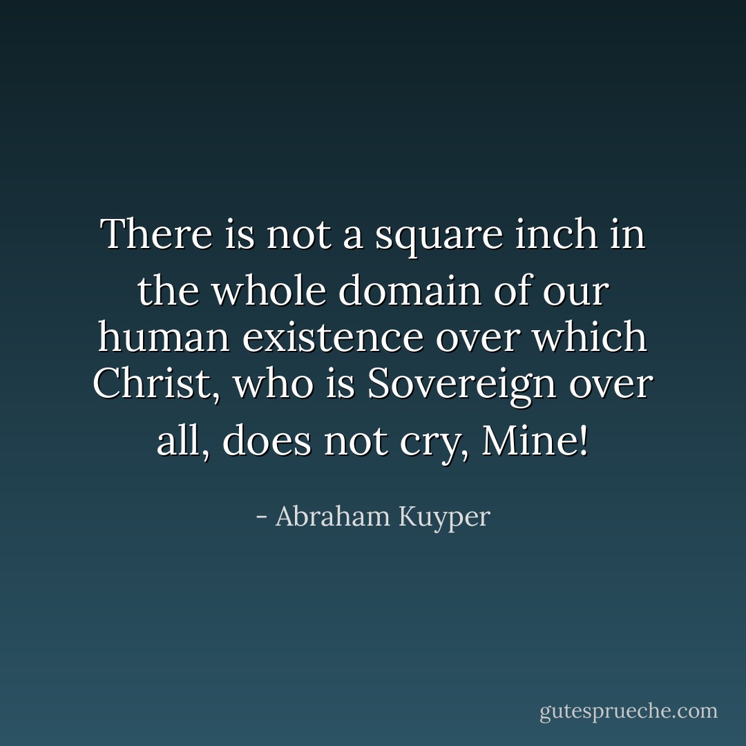 There is not a square inch in the whole domain of our human existence over which Christ, who is Sovereign over all, does not cry, Mine! - Abraham Kuyper