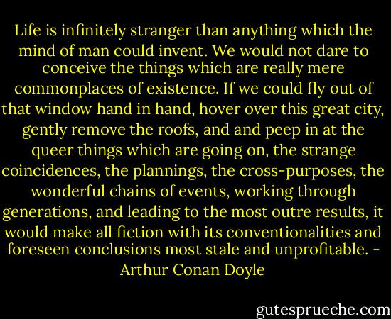 Life is infinitely stranger than anything which the mind of man could invent. We would not dare to conceive the things which are really mere commonplaces of existence. If we could fly out of that window hand in hand, hover over this great city, gently remove the roofs, and and peep in at the queer things which are going on, the strange coincidences, the plannings, the cross-purposes, the wonderful chains of events, working through generations, and leading to the most outre results, it would make all fiction with its conventionalities and foreseen conclusions most stale and unprofitable. - Arthur Conan Doyle