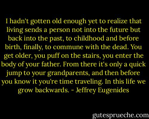 I hadn't gotten old enough yet to realize that living sends a person not into the future but back into the past, to childhood and before birth, finally, to commune with the dead. You get older, you puff on the stairs, you enter the body of your father. From there it's only a quick jump to your grandparents, and then before you know it you're time traveling. In this life we grow backwards. - Jeffrey Eugenides