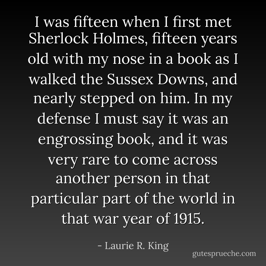 I was fifteen when I first met Sherlock Holmes, fifteen years old with my nose in a book as I walked the Sussex Downs, and nearly stepped on him. In my defense I must say it was an engrossing book, and it was very rare to come across another person in that particular part of the world in that war year of 1915. - Laurie R. King
