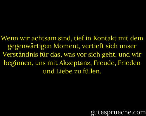 Wenn wir achtsam sind, tief in Kontakt mit dem gegenwärtigen Moment, vertieft sich unser Verständnis für das, was vor sich geht, und wir beginnen, uns mit Akzeptanz, Freude, Frieden und Liebe zu füllen. - Thich Nhat Hanh<