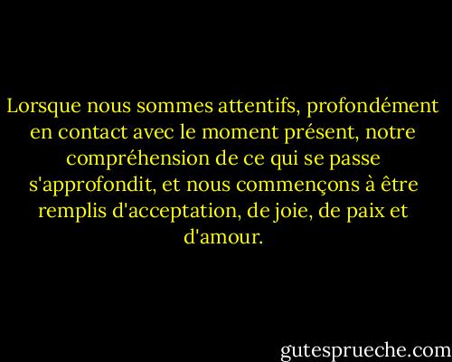 Lorsque nous sommes attentifs, profondément en contact avec le moment présent, notre compréhension de ce qui se passe s'approfondit, et nous commençons à être remplis d'acceptation, de joie, de paix et d'amour. - Thich Nhat Hanh