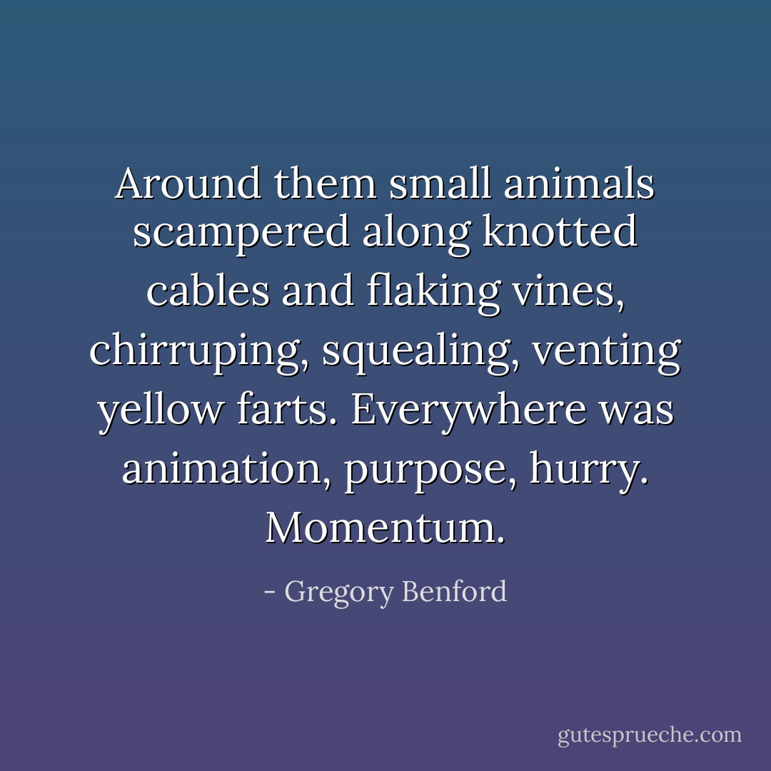 Around them small animals scampered along knotted cables and flaking vines, chirruping, squealing, venting yellow farts. Everywhere was animation, purpose, hurry. Momentum. - Gregory Benford
