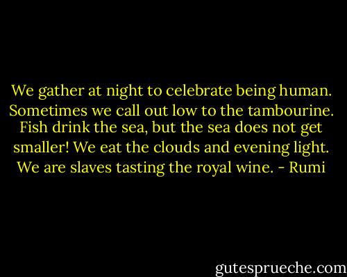 We gather at night to celebrate<br />being human. Sometimes we call out low<br />to the tambourine. Fish drink the sea,<br />but the sea does not get smaller! We<br />eat the clouds and evening light. We<br />are slaves tasting the royal wine. - Rumi
