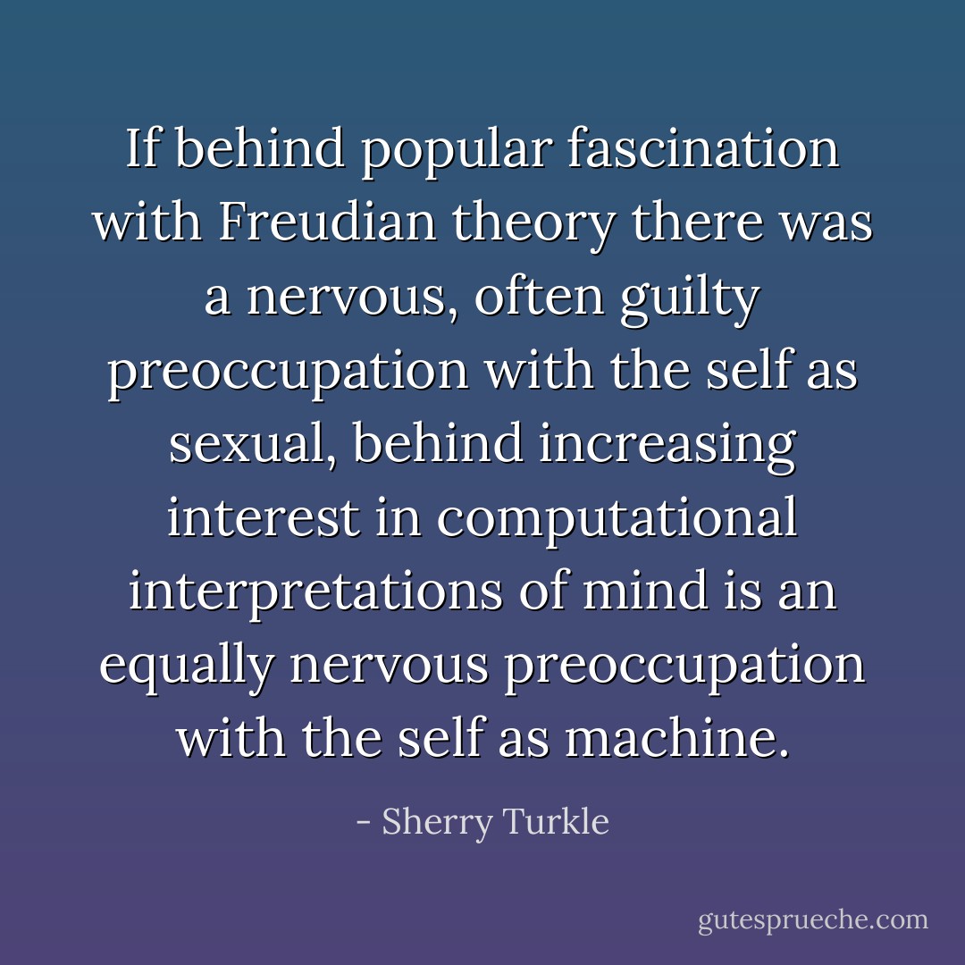If behind popular fascination with Freudian theory there was a nervous, often guilty preoccupation with the self as sexual, behind increasing interest in computational interpretations of mind is an equally nervous preoccupation with the self as machine. - Sherry Turkle