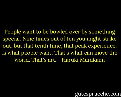 People want to be bowled over by something special. Nine times out of ten you might strike out, but that tenth time, that peak experience, is what people want. That's what can move the world. That's art. - Haruki Murakami
