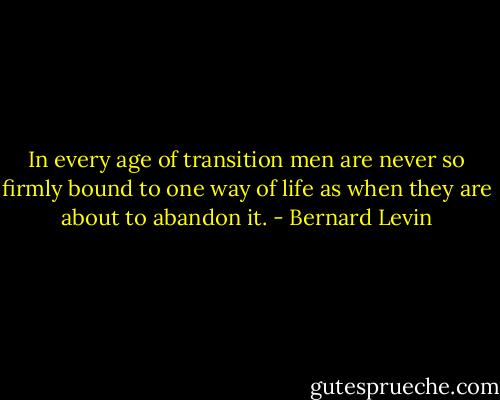 In every age of transition men are never so firmly bound to one way of life as when they are about to abandon it. - Bernard Levin