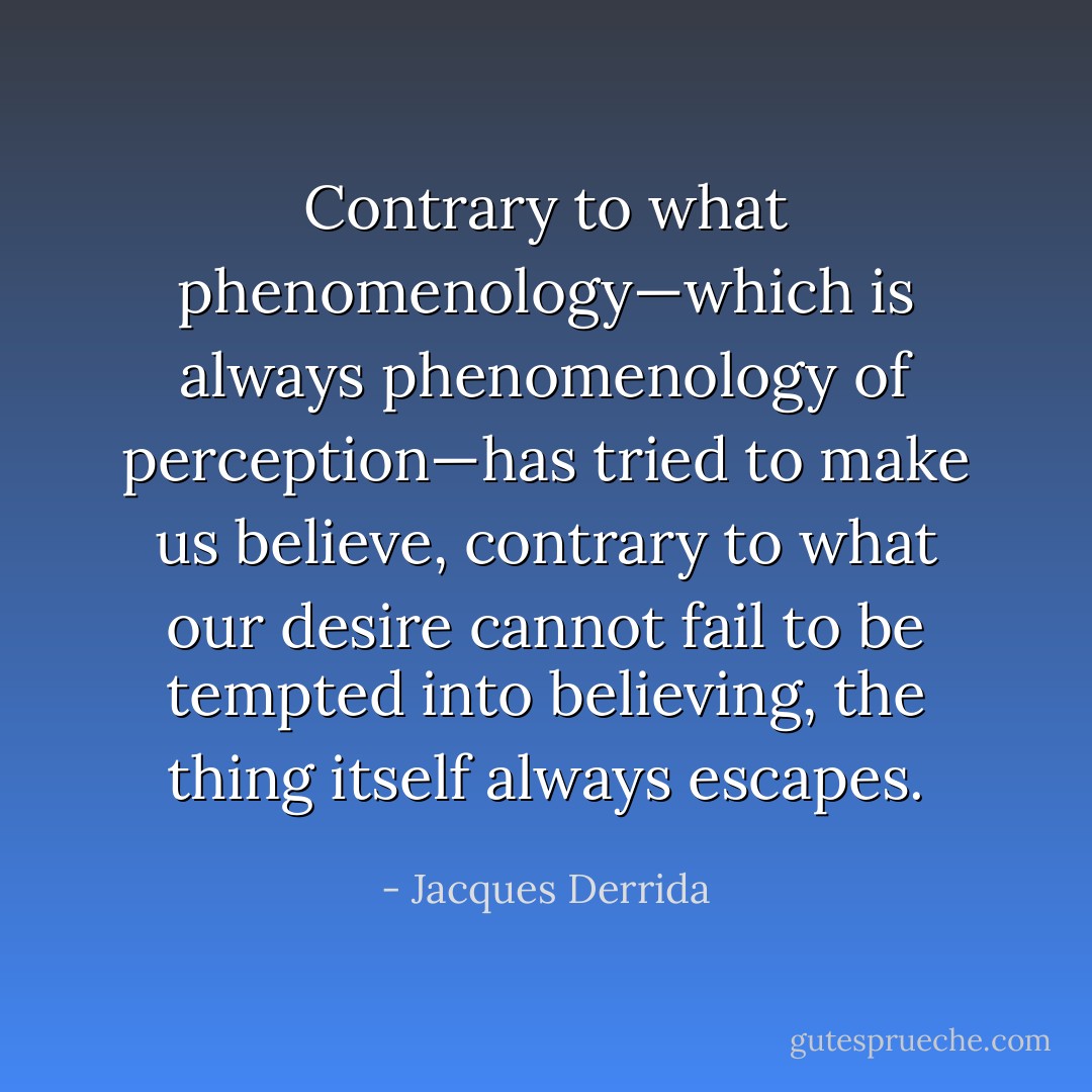 Contrary to what phenomenology—which is always phenomenology of perception—has tried to make us believe, contrary to what our desire cannot fail to be tempted into believing, the thing itself always escapes. - Jacques Derrida