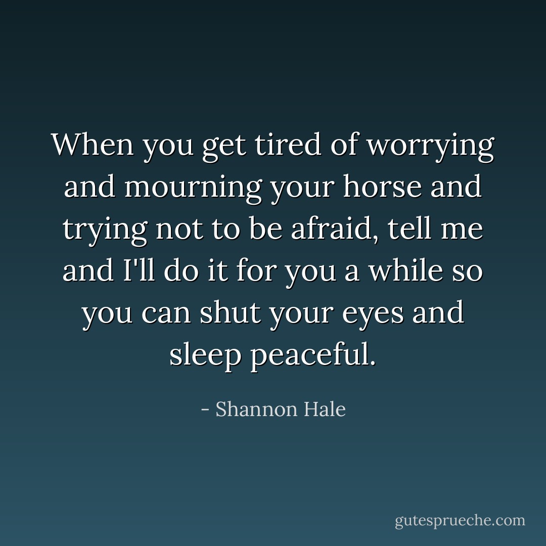 When you get tired of worrying and mourning your horse and trying not to be afraid, tell me and I'll do it for you a while so you can shut your eyes and sleep peaceful. - Shannon Hale