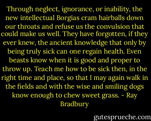 Through neglect, ignorance, or inability, the new intellectual Borgias cram hairballs down our throats and refuse us the convulsion that could make us well. They have forgotten, if they ever knew, the ancient knowledge that only by being truly sick can one regain health. Even beasts know when it is good and proper to throw up. Teach me how to be sick then, in the right time and place, so that I may again walk in the fields and with the wise and smiling dogs know enough to chew sweet grass. - Ray Bradbury