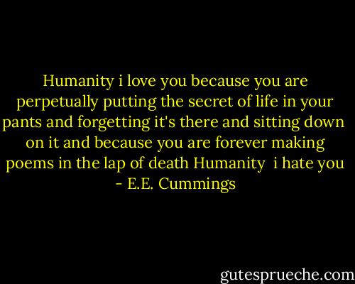 Humanity i love you because you<br />are perpetually putting the secret of<br />life in your pants and forgetting<br />it's there and sitting down<br /><br />on it<br />and because you are<br />forever making poems in the lap<br />of death Humanity<br /><br />i hate you - E.E. Cummings
