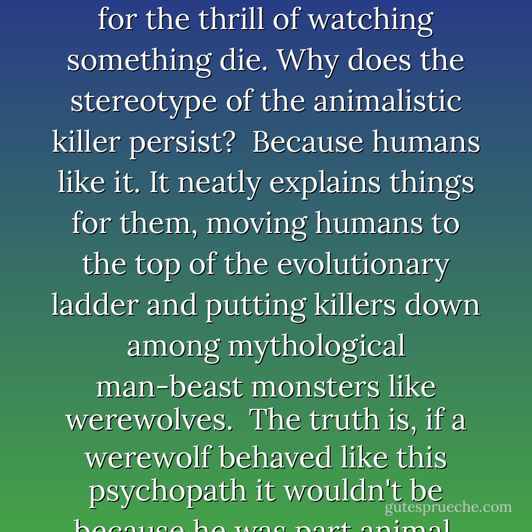 The show's writers had peppered the piece with words like "savage," "wild," and "animalistic." What bullshit. Show me the animal that kills for the thrill of watching something die. Why does the stereotype of the animalistic killer persist?<br /><br />Because humans like it. It neatly explains things for them, moving humans to the top of the evolutionary ladder and putting killers down among mythological man-beast monsters like werewolves.<br /><br />The truth is, if a werewolf behaved like this psychopath it wouldn't be because he was part animal, but because he was still too human. Only humans kill for sport. - Kelley Armstrong