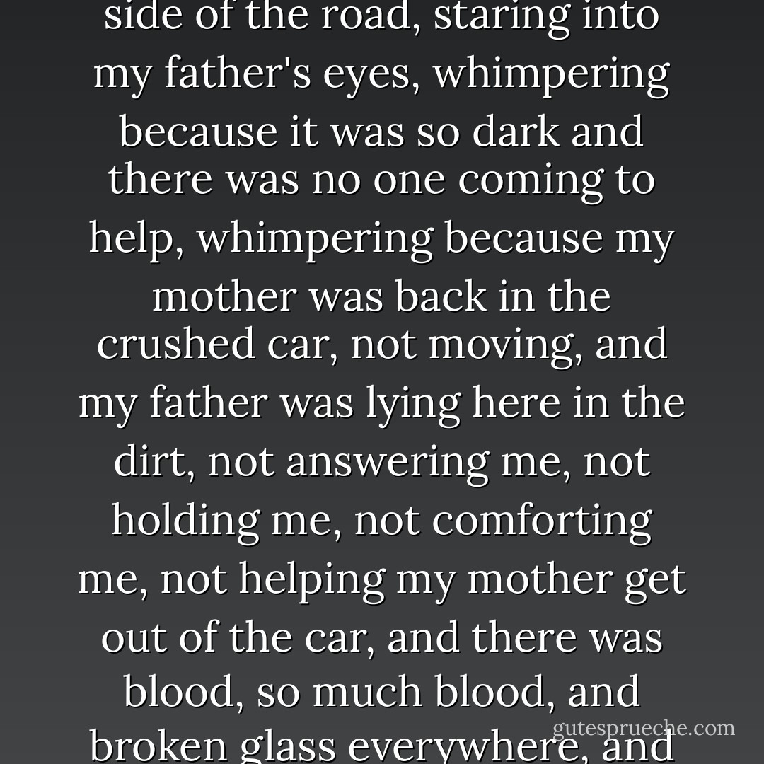 I remember hearing myself start to whimper, a five-year-old, crouched by the side of the road, staring into my father's eyes, whimpering because it was so dark and there was no one coming to help, whimpering because my mother was back in the crushed car, not moving, and my father was lying here in the dirt, not answering me, not holding me, not comforting me, not helping my mother get out of the car, and there was blood, so much blood, and broken glass everywhere, and it was so dark and so cold and no one was coming to help. - Kelley Armstrong