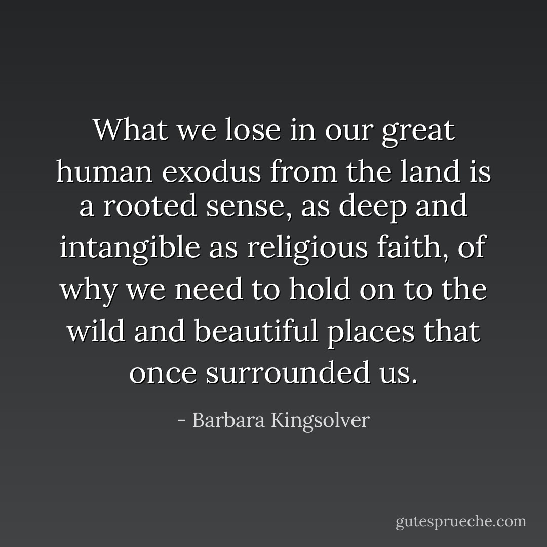 What we lose in our great human exodus from the land is a rooted sense, as deep and intangible as religious faith, of why we need to hold on to the wild and beautiful places that once surrounded us. - Barbara Kingsolver