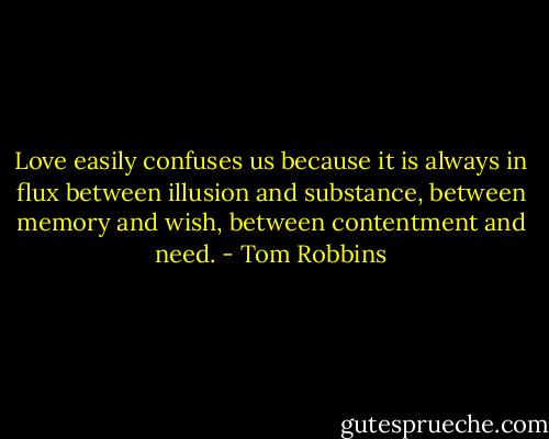 Love easily confuses us because it is always in flux between illusion and substance, between memory and wish, between contentment and need. - Tom Robbins
