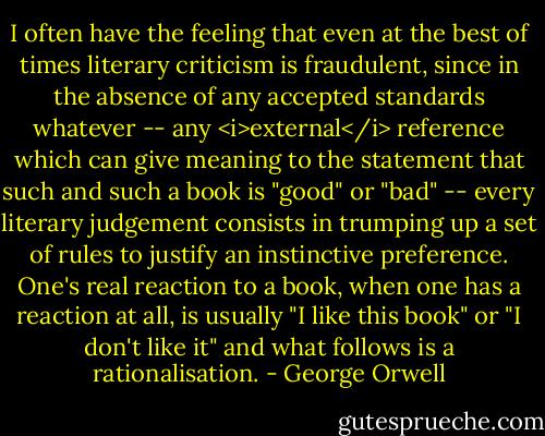 I often have the feeling that even at the best of times literary criticism is fraudulent, since in the absence of any accepted standards whatever -- any <i>external</i> reference which can give meaning to the statement that such and such a book is "good" or "bad" -- every literary judgement consists in trumping up a set of rules to justify an instinctive preference. One's real reaction to a book, when one has a reaction at all, is usually "I like this book" or "I don't like it" and what follows is a rationalisation. - George Orwell