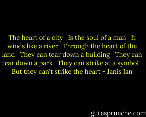 The heart of a city <br /> Is the soul of a man <br /> It winds like a river <br /> Through the heart of the land <br /> They can tear down a building <br /> They can tear down a park <br /> They can strike at a symbol <br /> But they can't strike the heart - Janis Ian